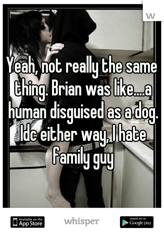 Yeah, not really the same thing. Brian was like....a human disguised as a dog. Idc either way, I hate family guy