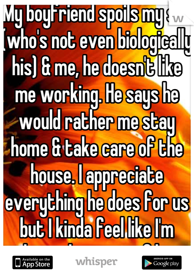 My boyfriend spoils my son (who's not even biologically his) & me, he doesn't like me working. He says he would rather me stay home & take care of the house. I appreciate everything he does for us but I kinda feel like I'm taking advantage of him. 