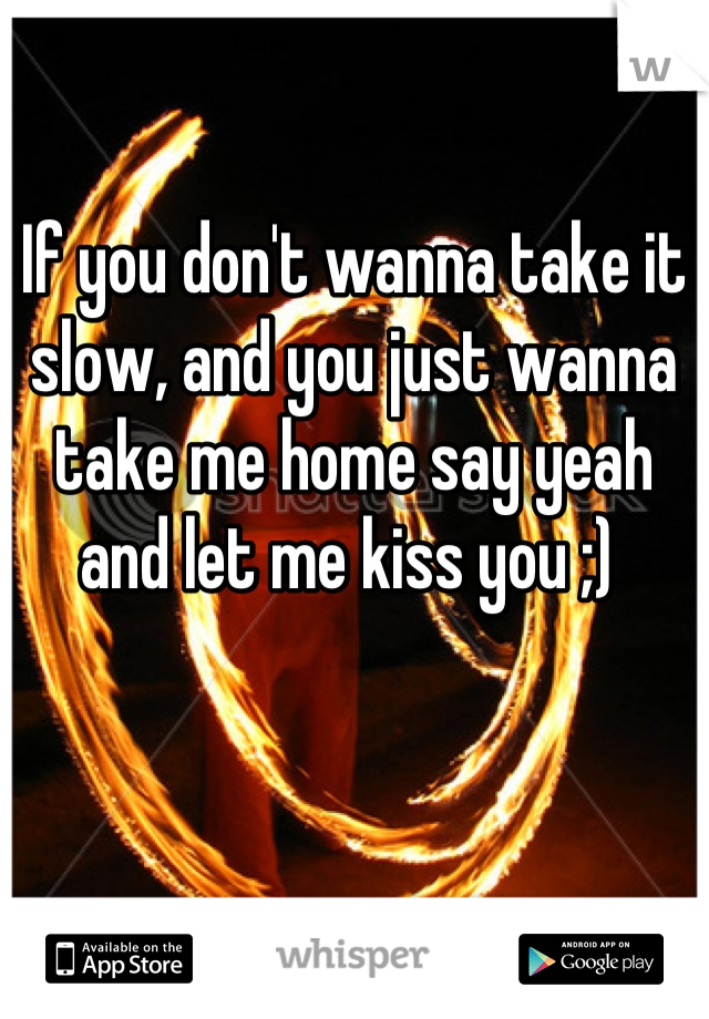 If you don't wanna take it slow, and you just wanna take me home say yeah and let me kiss you ;) 
