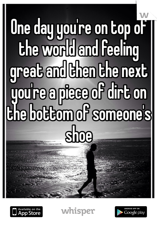 One day you're on top of the world and feeling great and then the next you're a piece of dirt on the bottom of someone's shoe
