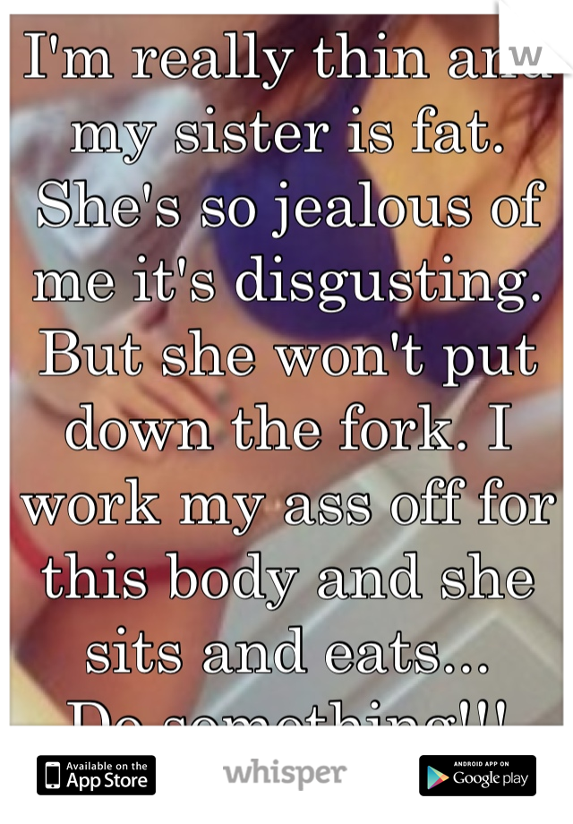 I'm really thin and my sister is fat. She's so jealous of me it's disgusting. But she won't put down the fork. I work my ass off for this body and she sits and eats...
Do something!!!