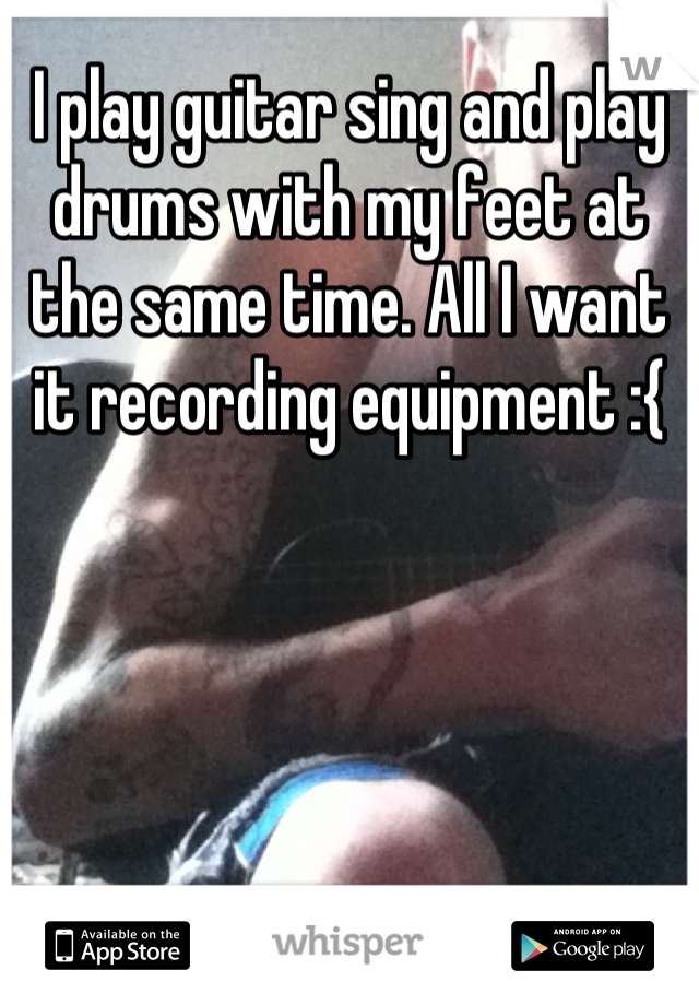 I play guitar sing and play drums with my feet at the same time. All I want it recording equipment :{