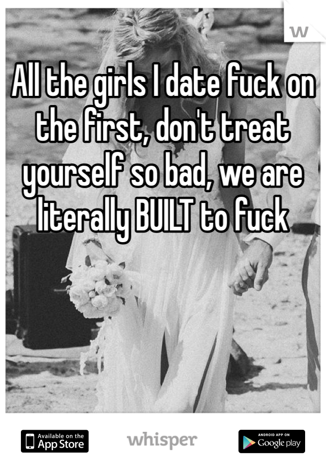 All the girls I date fuck on the first, don't treat yourself so bad, we are literally BUILT to fuck