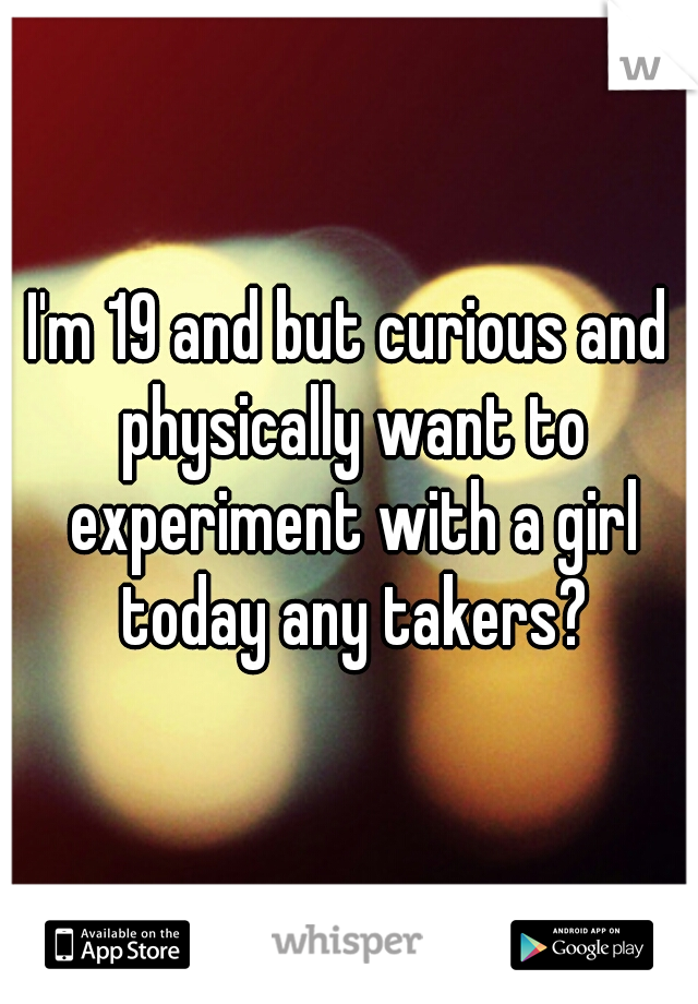 I'm 19 and but curious and physically want to experiment with a girl today any takers?