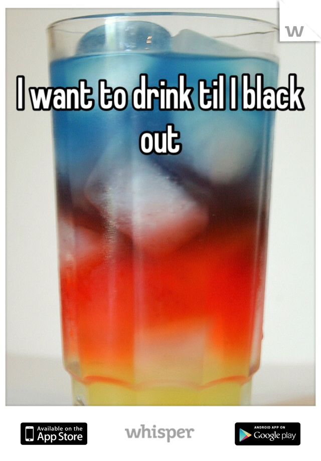 I want to drink til I black out 
