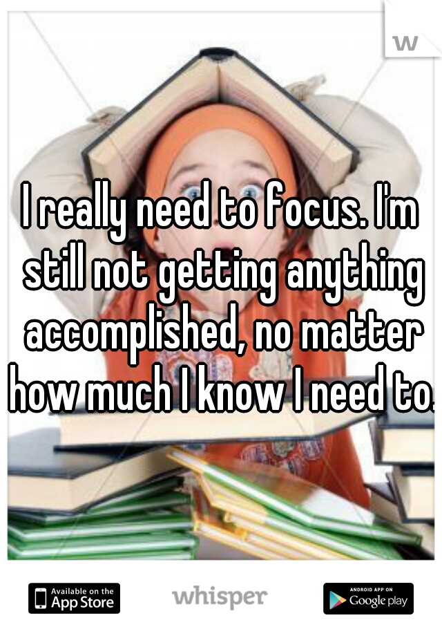 I really need to focus. I'm still not getting anything accomplished, no matter how much I know I need to. 