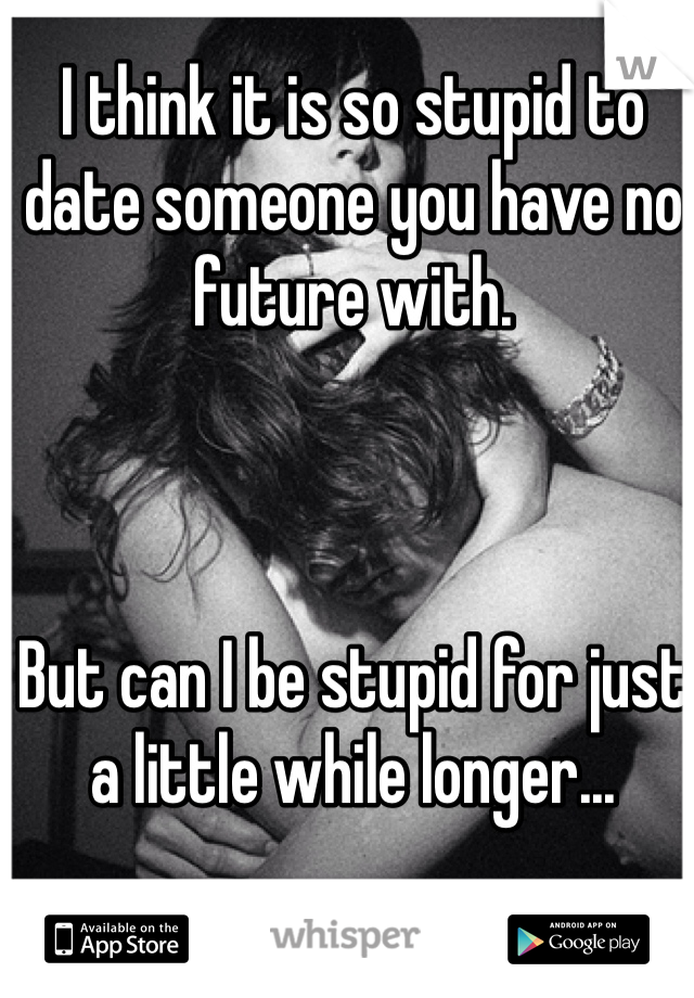 I think it is so stupid to date someone you have no future with.



But can I be stupid for just a little while longer...