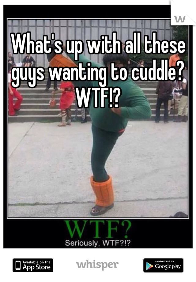 What's up with all these guys wanting to cuddle?  WTF!?