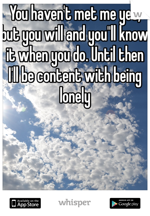 You haven't met me yet, but you will and you"ll know it when you do. Until then I'll be content with being lonely
