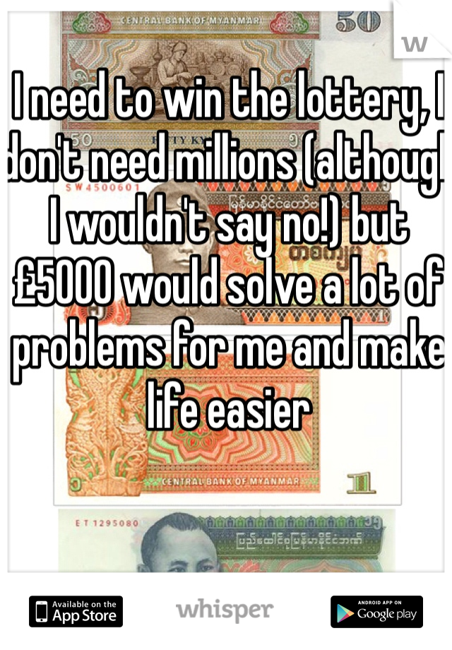 I need to win the lottery, I don't need millions (although I wouldn't say no!) but £5000 would solve a lot of problems for me and make life easier 