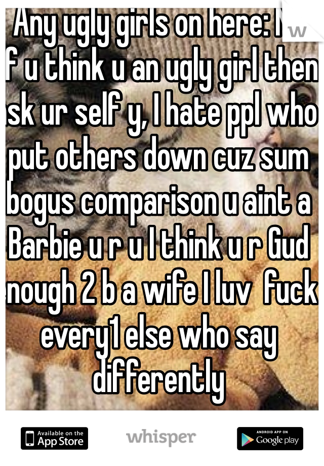 Any ugly girls on here: NO 
If u think u an ugly girl then ask ur self y, I hate ppl who put others down cuz sum bogus comparison u aint a Barbie u r u I think u r Gud enough 2 b a wife I luv  fuck every1 else who say differently