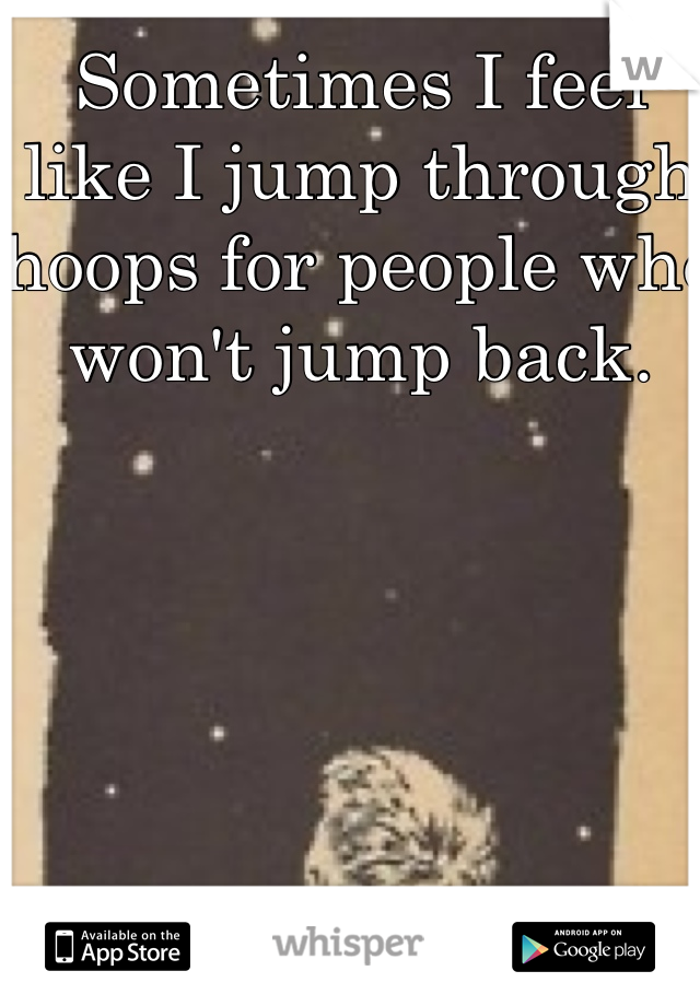 Sometimes I feel like I jump through hoops for people who won't jump back. 