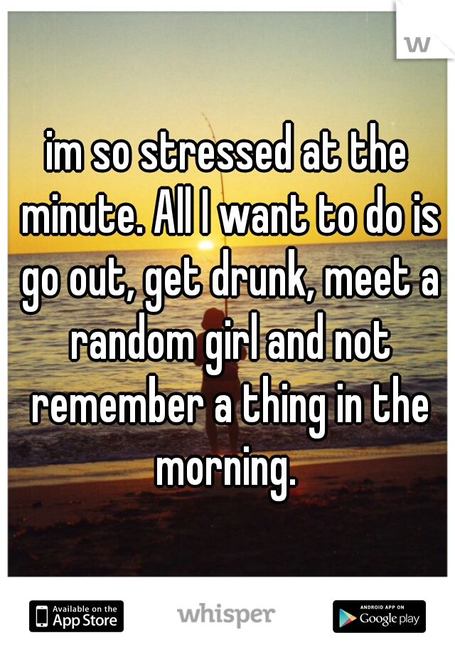 im so stressed at the minute. All I want to do is go out, get drunk, meet a random girl and not remember a thing in the morning. 