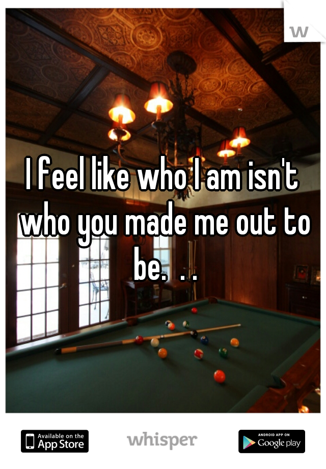 I feel like who I am isn't who you made me out to be.  . .