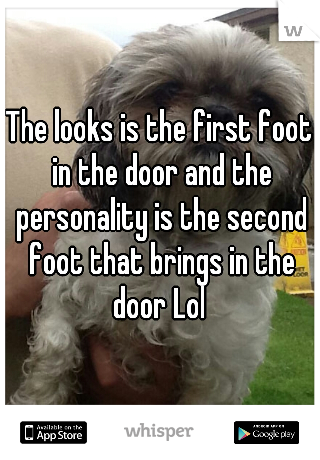 The looks is the first foot in the door and the personality is the second foot that brings in the door Lol 