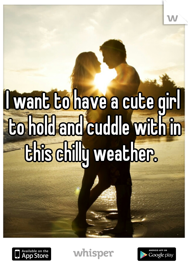 I want to have a cute girl to hold and cuddle with in this chilly weather.  