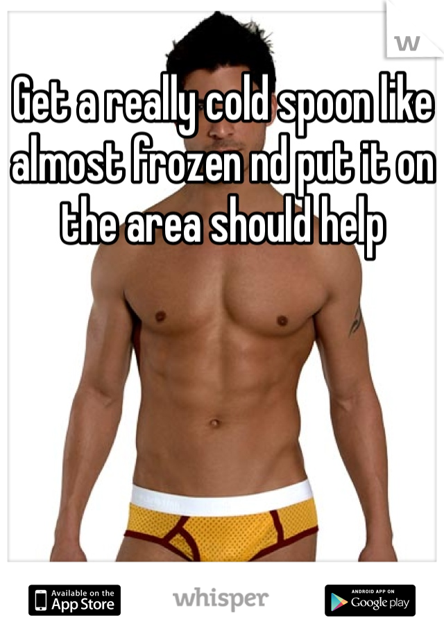Get a really cold spoon like almost frozen nd put it on the area should help 