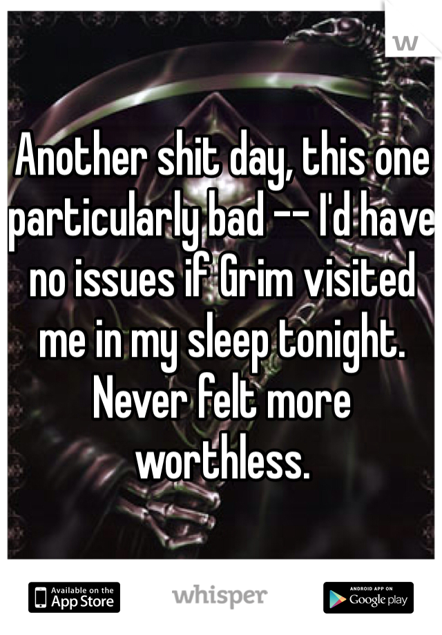 Another shit day, this one particularly bad -- I'd have no issues if Grim visited me in my sleep tonight. Never felt more worthless.
