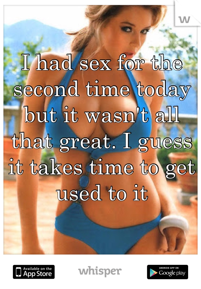 I had sex for the second time today but it wasn't all that great. I guess it takes time to get used to it 