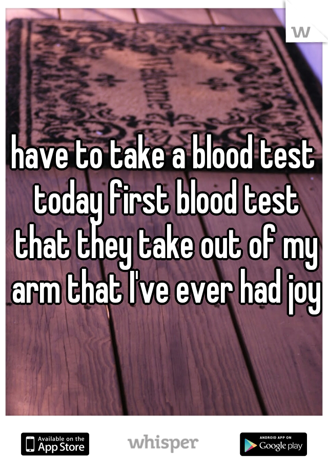 have to take a blood test today first blood test that they take out of my arm that I've ever had joy