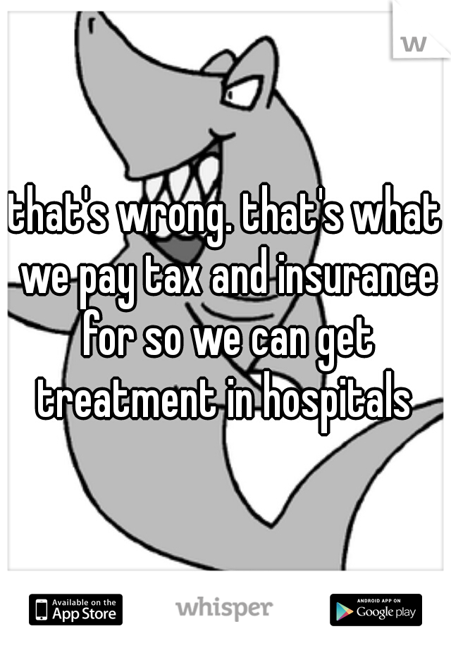 that's wrong. that's what we pay tax and insurance for so we can get treatment in hospitals 