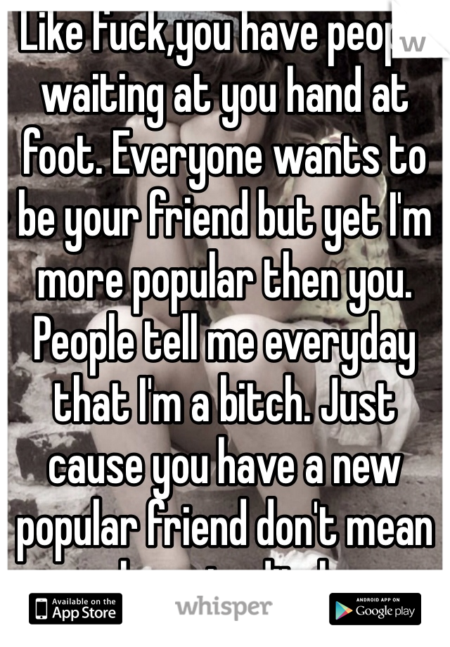 Like fuck,you have people waiting at you hand at foot. Everyone wants to be your friend but yet I'm more popular then you. People tell me everyday that I'm a bitch. Just cause you have a new popular friend don't mean you have to ditch me