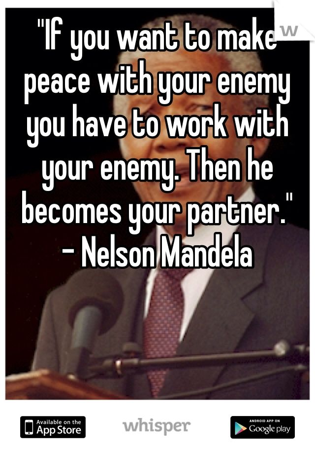"If you want to make peace with your enemy you have to work with your enemy. Then he becomes your partner."
- Nelson Mandela