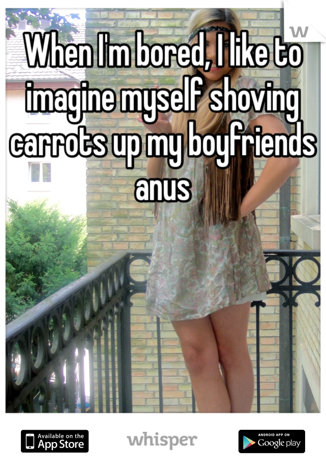 When I'm bored, I like to imagine myself shoving carrots up my boyfriends anus
