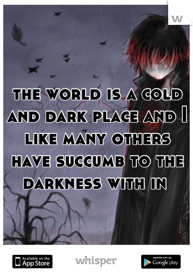the world is a cold and dark place and I like many others have succumb to the darkness with in 