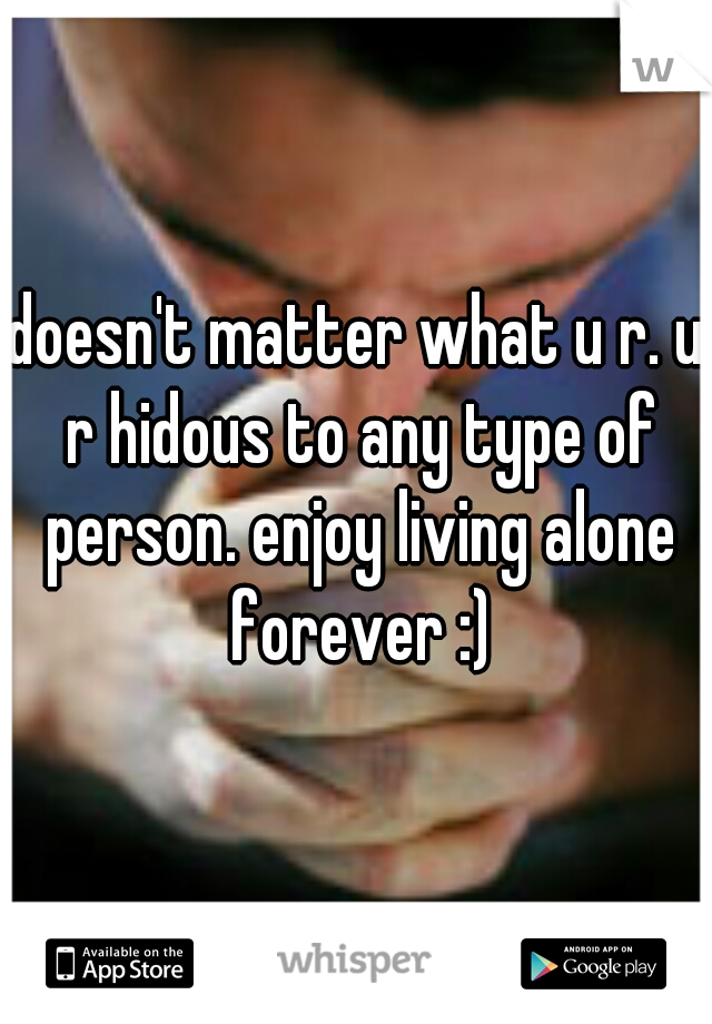 doesn't matter what u r. u r hidous to any type of person. enjoy living alone forever :)