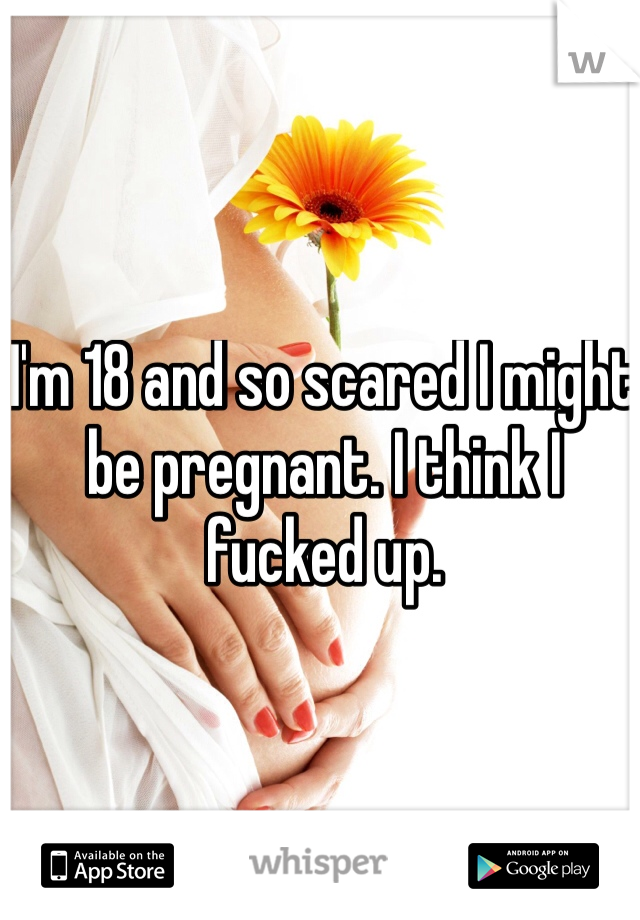 I'm 18 and so scared I might be pregnant. I think I fucked up.