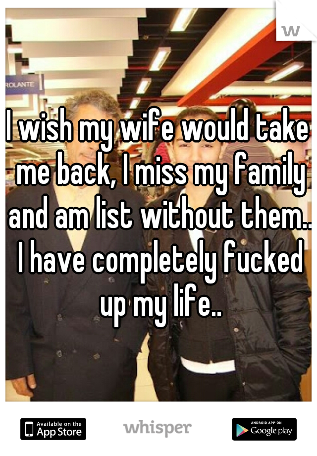 I wish my wife would take me back, I miss my family and am list without them.. I have completely fucked up my life..