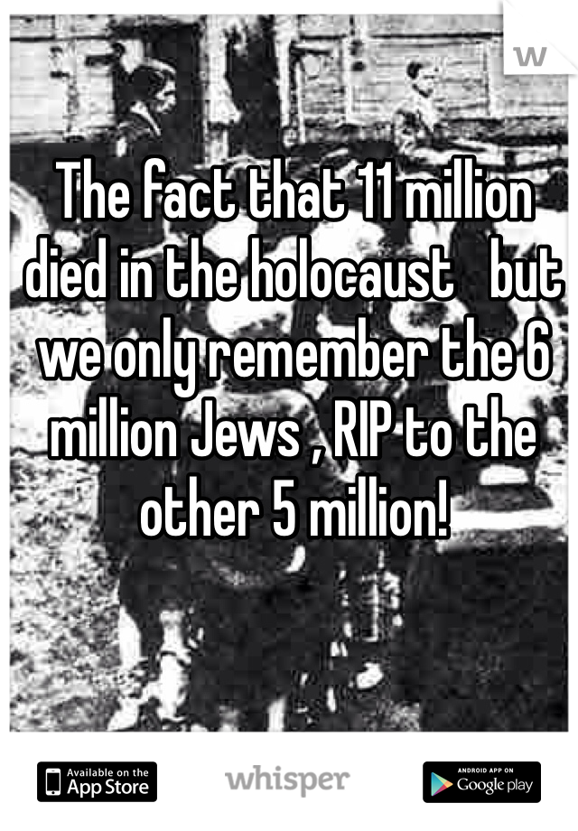 The fact that 11 million died in the holocaust   but we only remember the 6 million Jews , RIP to the other 5 million! 