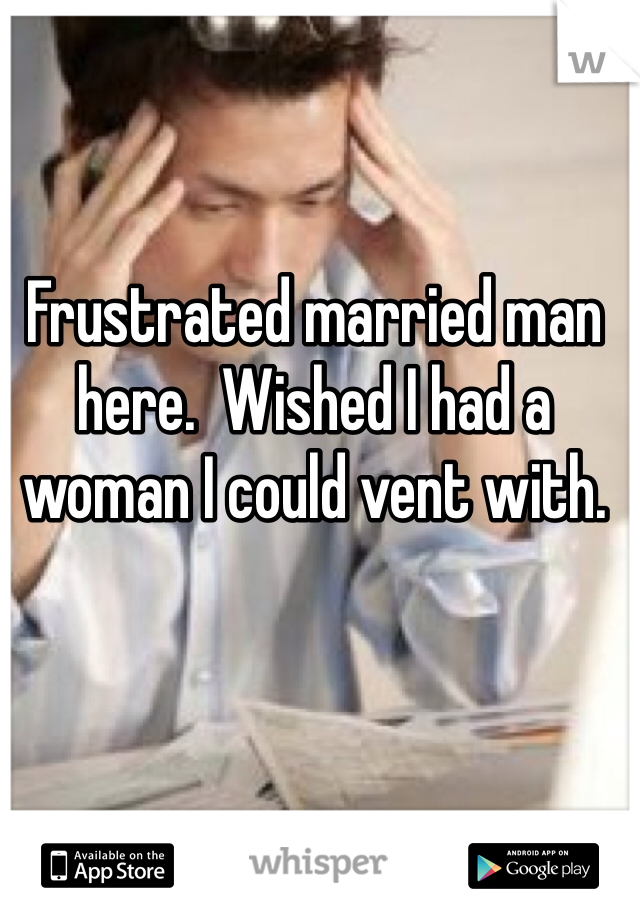 Frustrated married man here.  Wished I had a woman I could vent with.
