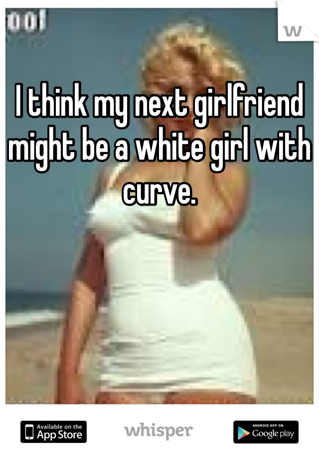 I think my next girlfriend might be a white girl with curve. 