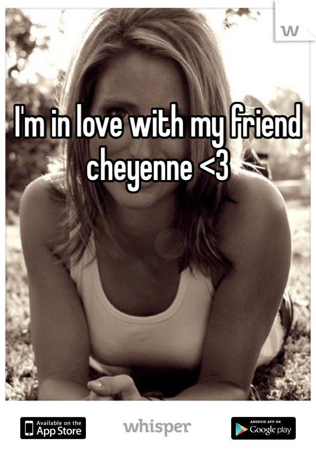 I'm in love with my friend cheyenne <3