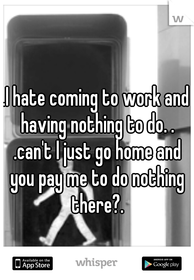 .I hate coming to work and having nothing to do. . .can't I just go home and you pay me to do nothing there?.