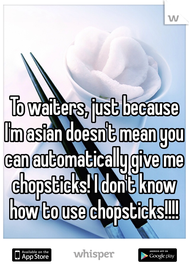 To waiters, just because I'm asian doesn't mean you can automatically give me chopsticks! I don't know how to use chopsticks!!!!