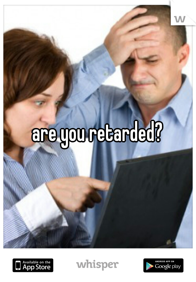 are you retarded?