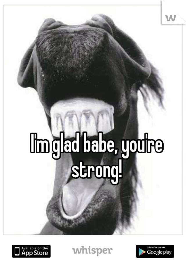 I'm glad babe, you're strong!
