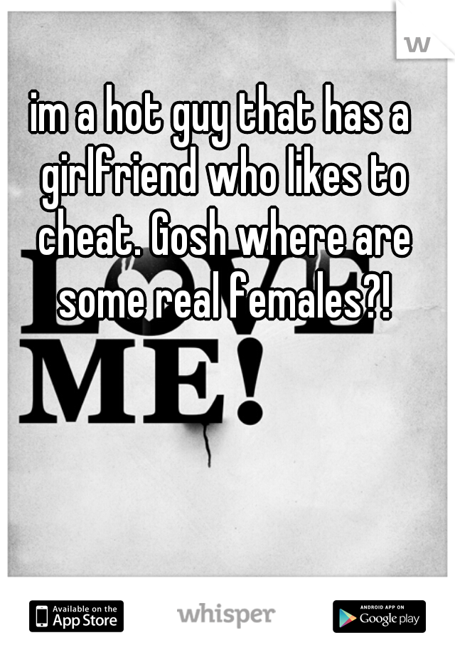 im a hot guy that has a girlfriend who likes to cheat. Gosh where are some real females?!