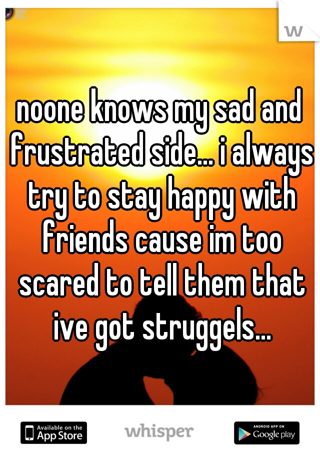 noone knows my sad and frustrated side... i always try to stay happy with friends cause im too scared to tell them that ive got struggels...