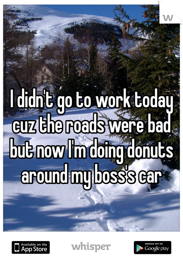 I didn't go to work today cuz the roads were bad but now I'm doing donuts around my boss's car