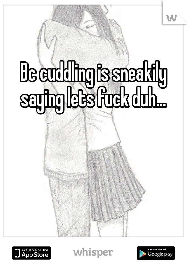 Bc cuddling is sneakily saying lets fuck duh...