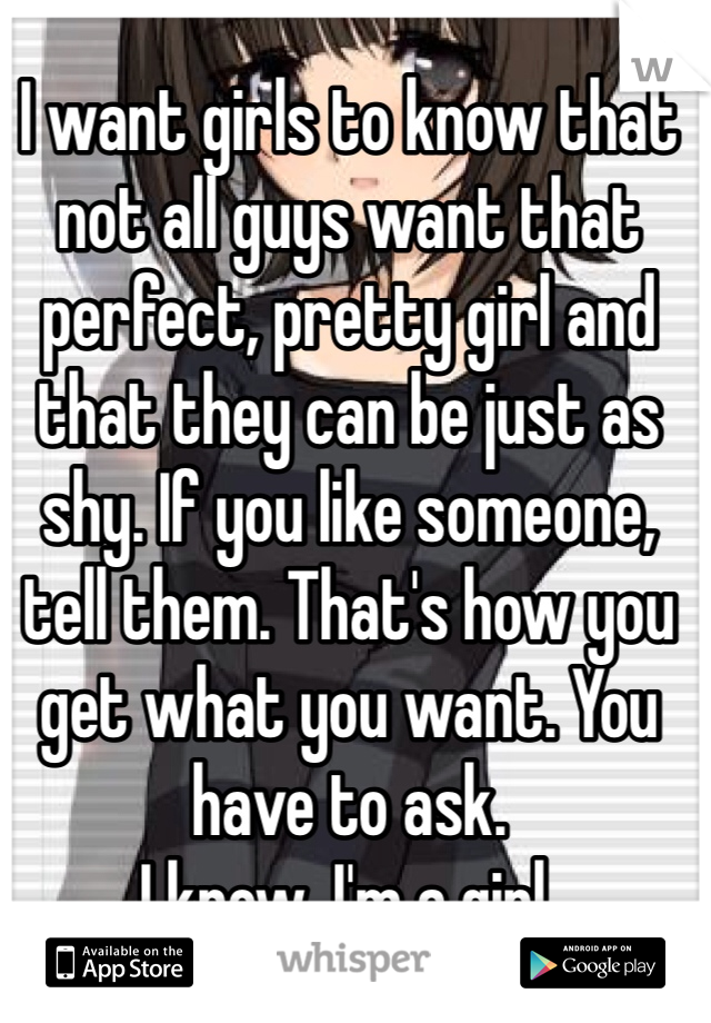 I want girls to know that not all guys want that perfect, pretty girl and that they can be just as shy. If you like someone, tell them. That's how you get what you want. You have to ask. 
I know, I'm a girl. 