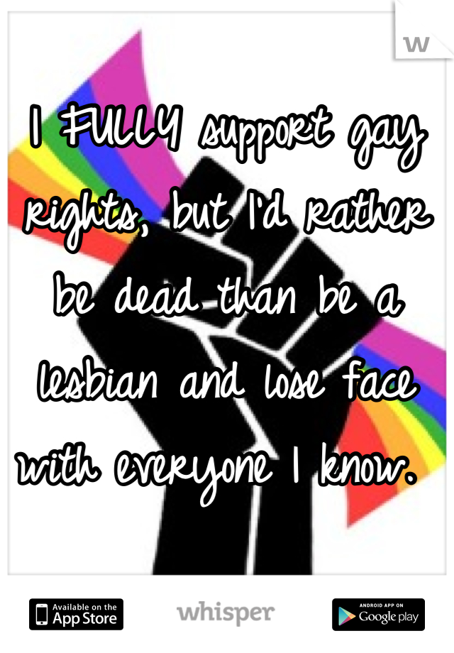 I FULLY support gay rights, but I'd rather be dead than be a lesbian and lose face with everyone I know. 