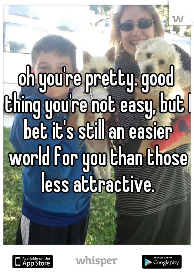 oh you're pretty. good thing you're not easy, but I bet it's still an easier world for you than those less attractive.