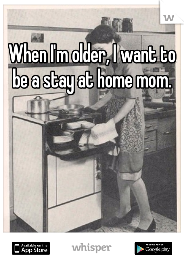 When I'm older, I want to be a stay at home mom. 