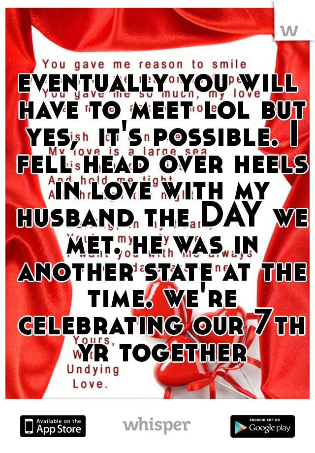eventually you will have to meet lol but yes,  it's possible. I fell head over heels in love with my husband the DAY we met. he was in another state at the time. we're celebrating our 7th yr together
