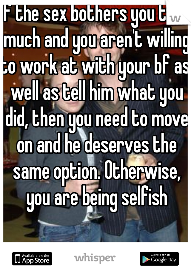 If the sex bothers you that much and you aren't willing to work at with your bf as well as tell him what you did, then you need to move on and he deserves the same option. Otherwise, you are being selfish 